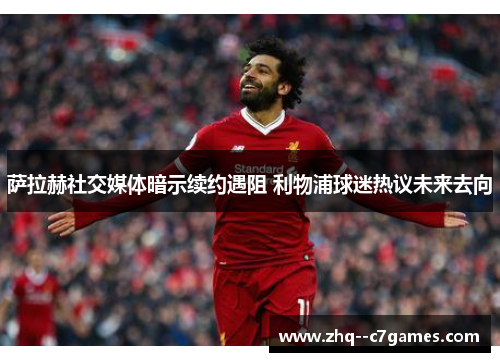 萨拉赫社交媒体暗示续约遇阻 利物浦球迷热议未来去向